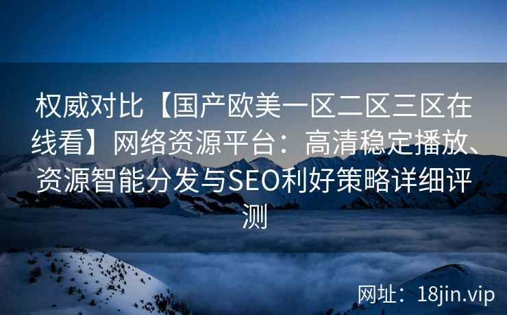 权威对比【国产欧美一区二区三区在线看】网络资源平台:高清稳定播放、资源智能分发与SEO利好策略详细评测 权威对比【国产欧美一区二区三区在线看】网络资源平台:高清稳定播放、资源智能分发与SEO利好策略详细评测