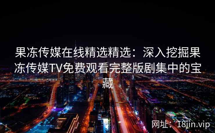 果冻传媒在线精选精选：深入挖掘果冻传媒TV免费观看完整版剧集中的宝藏