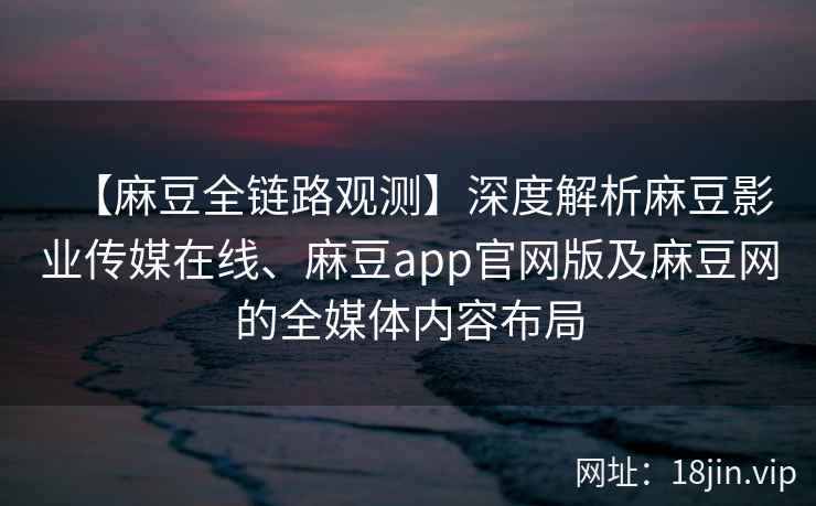 【麻豆全链路观测】深度解析麻豆影业传媒在线、麻豆app官网版及麻豆网的全媒体内容布局
