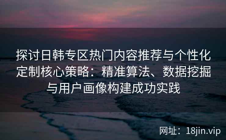 探讨日韩专区热门内容推荐与个性化定制核心策略：精准算法、数据挖掘与用户画像构建成功实践