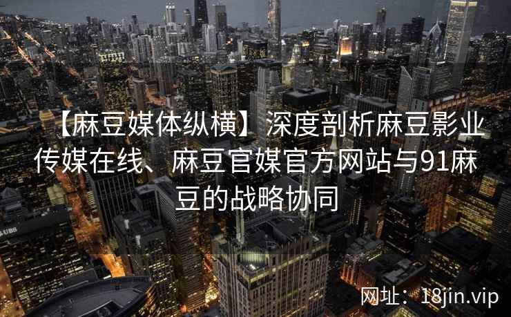 【麻豆媒体纵横】深度剖析麻豆影业传媒在线、麻豆官媒官方网站与91麻豆的战略协同 【麻豆媒体纵横】深度剖析麻豆影业传媒在线、麻豆官媒官方网站与91麻豆的战略协同