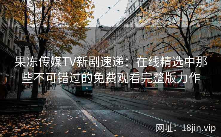 果冻传媒TV新剧速递:在线精选中那些不可错过的免费观看完整版力作 果冻传媒TV新剧速递:在线精选中那些不可错过的免费观看完整版力作