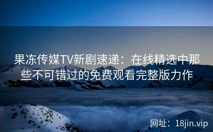 果冻传媒TV新剧速递:在线精选中那些不可错过的免费观看完整版力作 果冻传媒TV新剧速递:在线精选中那些不可错过的免费观看完整版力作