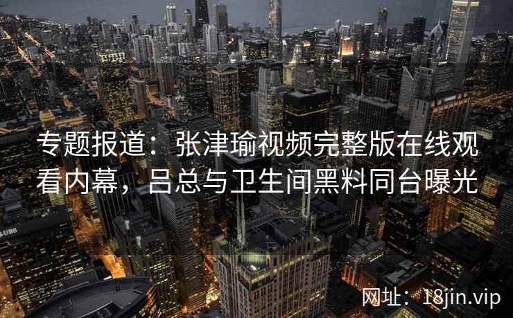 专题报道：张津瑜视频完整版在线观看内幕，吕总与卫生间黑料同台曝光