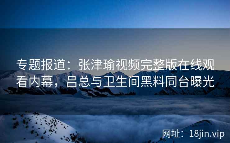专题报道：张津瑜视频完整版在线观看内幕，吕总与卫生间黑料同台曝光
