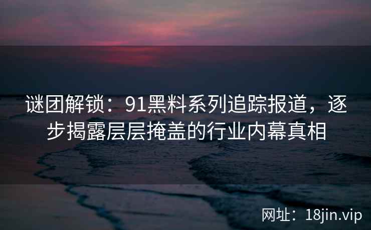 谜团解锁：91黑料系列追踪报道，逐步揭露层层掩盖的行业内幕真相