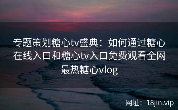 专题策划糖心tv盛典:如何通过糖心在线入口和糖心tv入口免费观看全网最热糖心vlog 专题策划糖心tv盛典:如何通过糖心在线入口和糖心tv入口免费观看全网最热糖心vlog