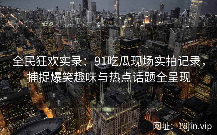 全民狂欢实录:91吃瓜现场实拍记录,捕捉爆笑趣味与热点话题全呈现 全民狂欢实录:91吃瓜现场实拍记录,捕捉爆笑趣味与热点话题全呈现