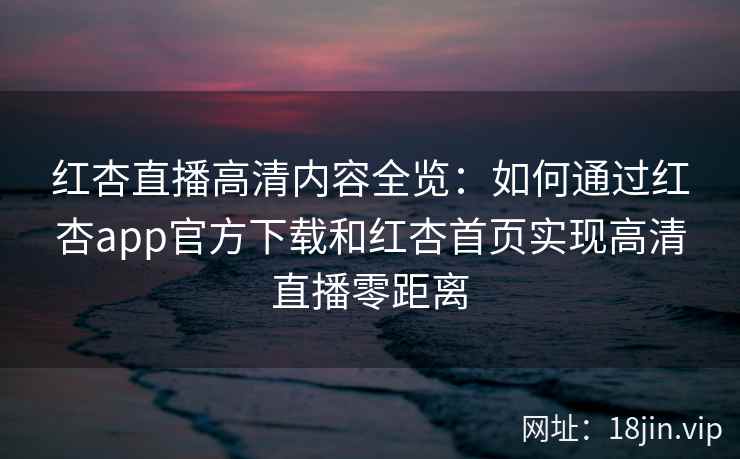 红杏直播高清内容全览:如何通过红杏app官方下载和红杏首页实现高清直播零距离 红杏直播高清内容全览:如何通过红杏app官方下载和红杏首页实现高清直播零距离