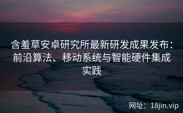 含羞草安卓研究所最新研发成果发布：前沿算法、移动系统与智能硬件集成实践
