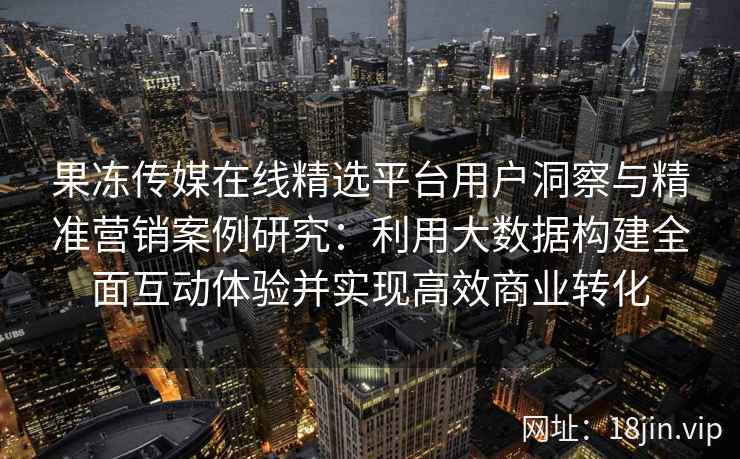 果冻传媒在线精选平台用户洞察与精准营销案例研究:利用大数据构建全面互动体验并实现高效商业转化 果冻传媒在线精选平台用户洞察与精准营销案例研究:利用大数据构建全面互动体验并实现高效商业转化