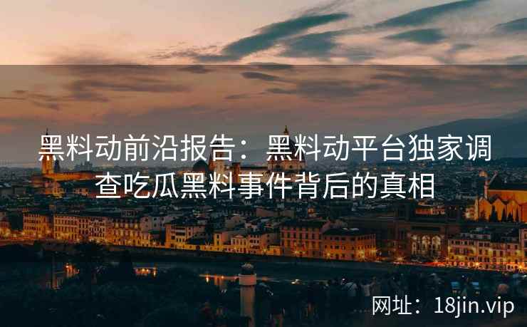 黑料动前沿报告：黑料动平台独家调查吃瓜黑料事件背后的真相