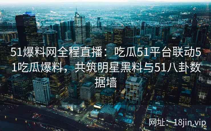 51爆料网全程直播：吃瓜51平台联动51吃瓜爆料，共筑明星黑料与51八卦数据墙