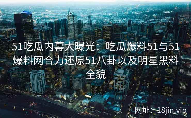 51吃瓜内幕大曝光：吃瓜爆料51与51爆料网合力还原51八卦以及明星黑料全貌