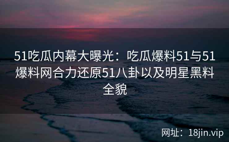 51吃瓜内幕大曝光：吃瓜爆料51与51爆料网合力还原51八卦以及明星黑料全貌