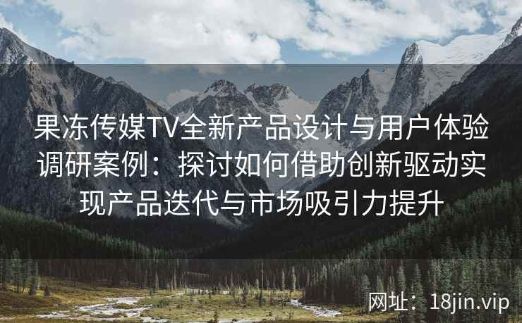 果冻传媒TV全新产品设计与用户体验调研案例:探讨如何借助创新驱动实现产品迭代与市场吸引力提升 果冻传媒TV全新产品设计与用户体验调研案例:探讨如何借助创新驱动实现产品迭代与市场吸引力提升