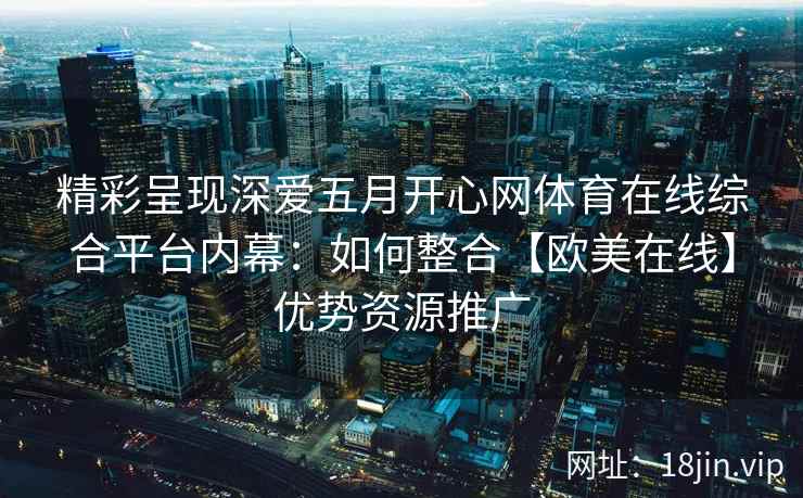 精彩呈现深爱五月开心网体育在线综合平台内幕：如何整合【欧美在线】优势资源推广