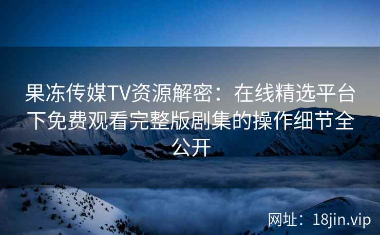 果冻传媒TV资源解密:在线精选平台下免费观看完整版剧集的操作细节全公开 果冻传媒TV资源解密:在线精选平台下免费观看完整版剧集的操作细节全公开