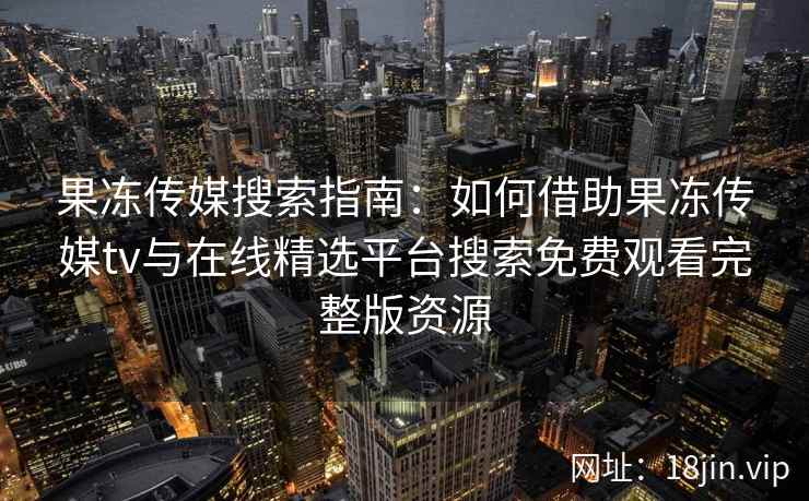果冻传媒搜索指南:如何借助果冻传媒tv与在线精选平台搜索免费观看完整版资源 果冻传媒搜索指南:如何借助果冻传媒tv与在线精选平台搜索免费观看完整版资源