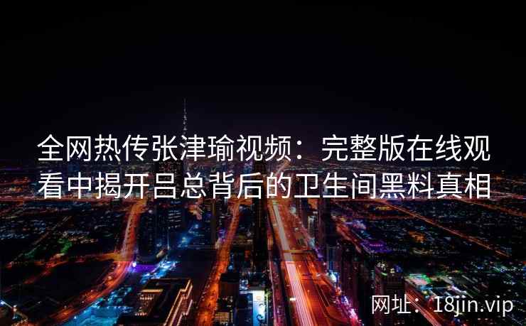 全网热传张津瑜视频:完整版在线观看中揭开吕总背后的卫生间黑料真相 全网热传张津瑜视频:完整版在线观看中揭开吕总背后的卫生间黑料真相