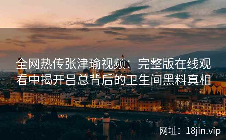全网热传张津瑜视频:完整版在线观看中揭开吕总背后的卫生间黑料真相 全网热传张津瑜视频:完整版在线观看中揭开吕总背后的卫生间黑料真相