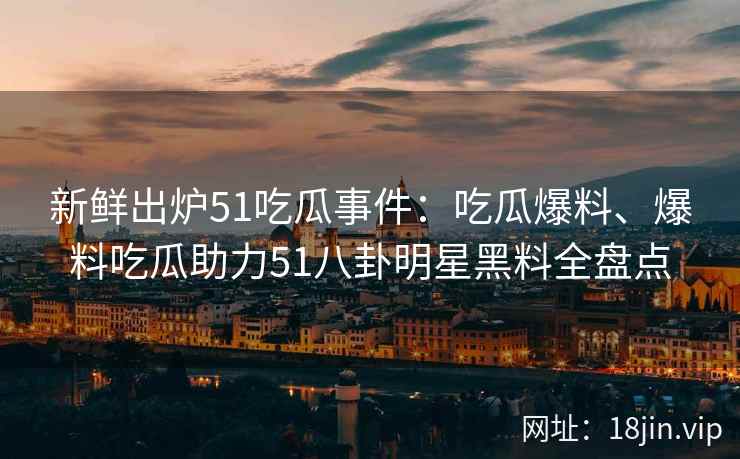 新鲜出炉51吃瓜事件:吃瓜爆料、爆料吃瓜助力51八卦明星黑料全盘点 新鲜出炉51吃瓜事件:吃瓜爆料、爆料吃瓜助力51八卦明星黑料全盘点