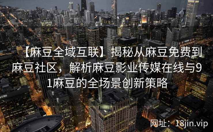 【麻豆全域互联】揭秘从麻豆免费到麻豆社区,解析麻豆影业传媒在线与91麻豆的全场景创新策略 【麻豆全域互联】揭秘从麻豆免费到麻豆社区,解析麻豆影业传媒在线与91麻豆的全场景创新策略