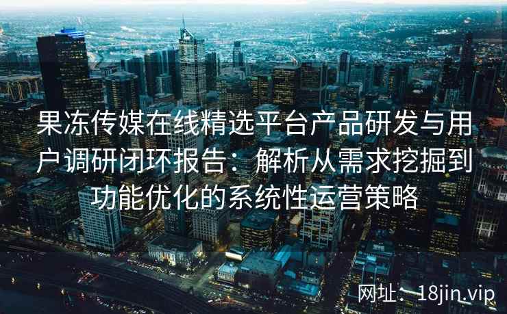 果冻传媒在线精选平台产品研发与用户调研闭环报告:解析从需求挖掘到功能优化的系统性运营策略 果冻传媒在线精选平台产品研发与用户调研闭环报告:解析从需求挖掘到功能优化的系统性运营策略