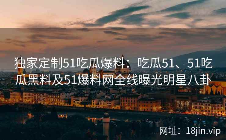 独家定制51吃瓜爆料:吃瓜51、51吃瓜黑料及51爆料网全线曝光明星八卦 独家定制51吃瓜爆料:吃瓜51、51吃瓜黑料及51爆料网全线曝光明星八卦