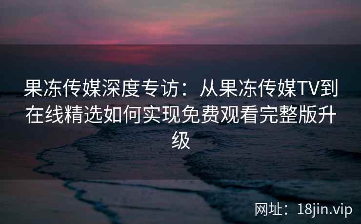 果冻传媒深度专访：从果冻传媒TV到在线精选如何实现免费观看完整版升级