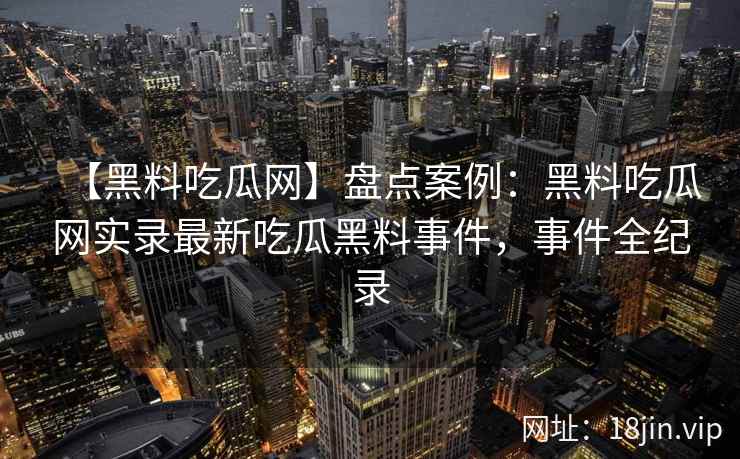 【黑料吃瓜网】盘点案例:黑料吃瓜网实录最新吃瓜黑料事件,事件全纪录 【黑料吃瓜网】盘点案例:黑料吃瓜网实录最新吃瓜黑料事件,事件全纪录