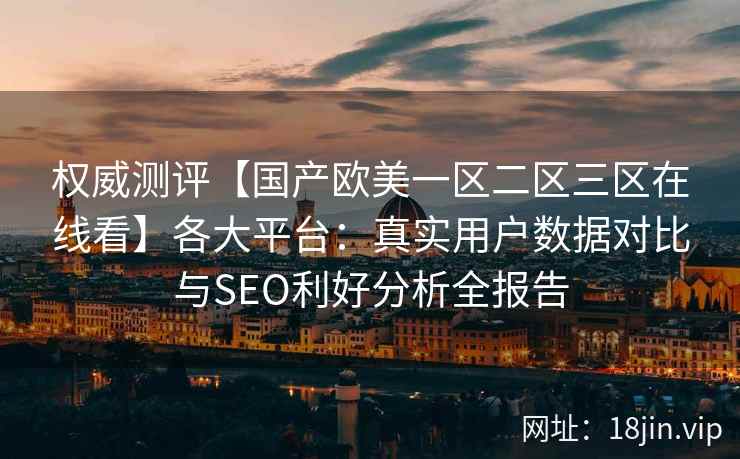 权威测评【国产欧美一区二区三区在线看】各大平台：真实用户数据对比与SEO利好分析全报告