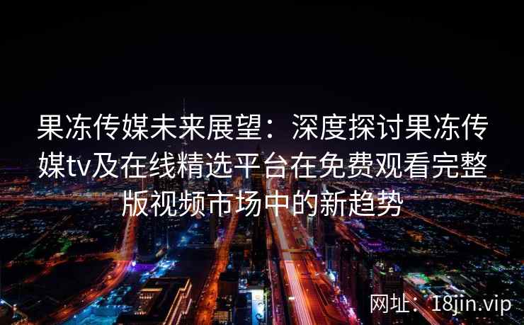 果冻传媒未来展望:深度探讨果冻传媒tv及在线精选平台在免费观看完整版视频市场中的新趋势 果冻传媒未来展望:深度探讨果冻传媒tv及在线精选平台在免费观看完整版视频市场中的新趋势