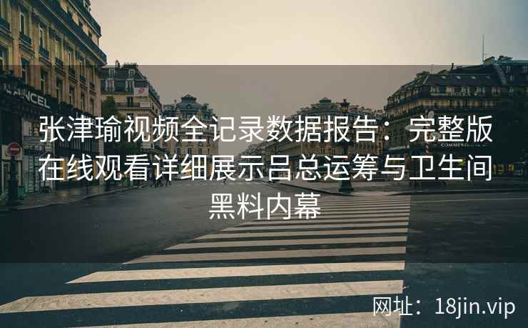 张津瑜视频全记录数据报告：完整版在线观看详细展示吕总运筹与卫生间黑料内幕