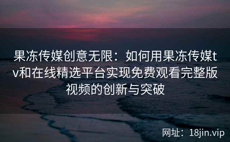 果冻传媒创意无限:如何用果冻传媒tv和在线精选平台实现免费观看完整版视频的创新与突破 果冻传媒创意无限:如何用果冻传媒tv和在线精选平台实现免费观看完整版视频的创新与突破