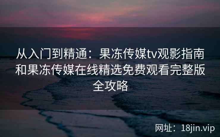 从入门到精通:果冻传媒tv观影指南和果冻传媒在线精选免费观看完整版全攻略 从入门到精通:果冻传媒tv观影指南和果冻传媒在线精选免费观看完整版全攻略